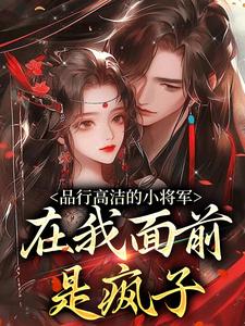 (全文)品行高洁的小将军，在我面前是疯子免费小说全本，谢槿宁谢濯清试读更新章节