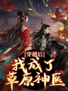 穿越后，我成了草原神医完整版小说穿越后，我成了草原神医(林嘉言察哈尔)全章小说阅读