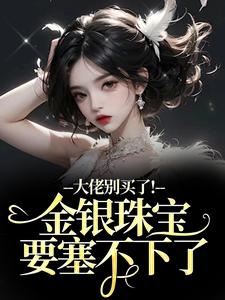 (全文)大佬别买了！金银珠宝要塞不下了渝星子最新完结小说大佬别买了！金银珠宝要塞不下了免费阅读