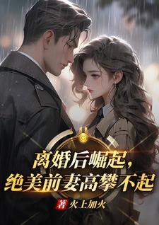 离婚后崛起，绝美前妻高攀不起完整版小说离婚后崛起，绝美前妻高攀不起(李川)全章小说阅读